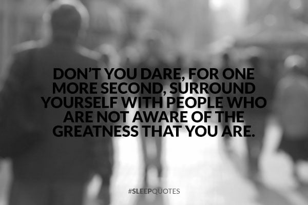 Dont you dare, for one more second, surround yourself with people ...
